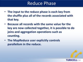 Reduce Phase

TURKCELL DAHİLİ

• The input to the reduce phase is each key from
the shuffle plus all of the records associated with
that key.
• Because all records with the same value for the
key are now collected together, it is possible to do
joins and aggregation operations such as
counting.
• The MapReduce user explicitly controls
parallelism in the reduce.

 