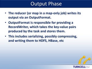 Output Phase

TURKCELL DAHİLİ

• The reducer (or map in a map-only job) writes its
output via an OutputFormat.
• OutputFormat is responsible for providing a
RecordWriter, which takes the key-value pairs
produced by the task and stores them.
• This includes serializing, possibly compressing,
and writing them to HDFS, HBase, etc

 