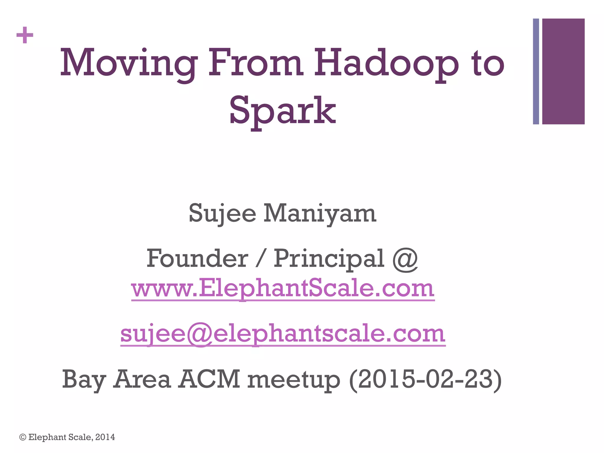 +
Moving From Hadoop to
Spark
Sujee Maniyam
Founder / Principal @
www.ElephantScale.com
sujee@elephantscale.com
Bay Area ACM meetup (2015-02-23)
© Elephant Scale, 2014
 