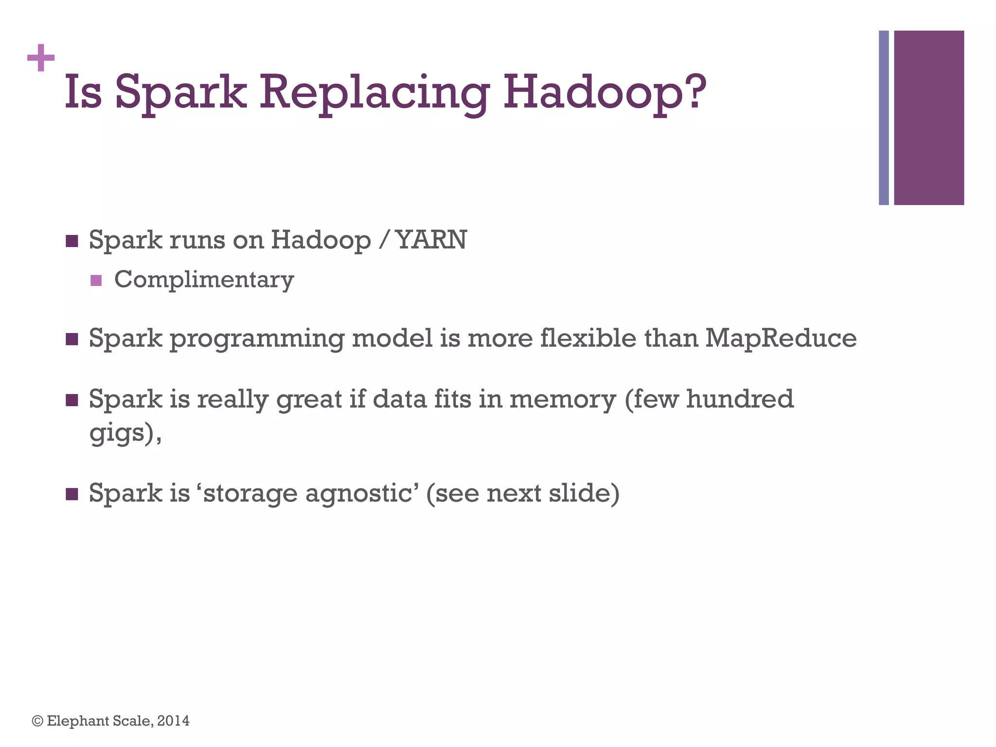 +
Is Spark Replacing Hadoop?
n  Spark runs on Hadoop /YARN
n  Complimentary
n  Spark programming model is more flexible than MapReduce
n  Spark is really great if data fits in memory (few hundred
gigs),
n  Spark is ‘storage agnostic’ (see next slide)
© Elephant Scale, 2014
 