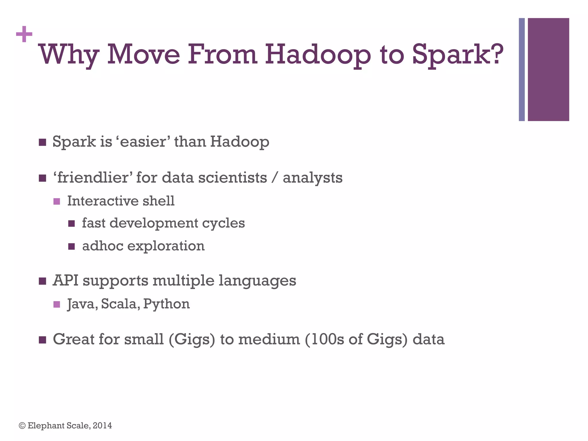 +
Why Move From Hadoop to Spark?
n  Spark is ‘easier’ than Hadoop
n  ‘friendlier’ for data scientists / analysts
n  Interactive shell
n  fast development cycles
n  adhoc exploration
n  API supports multiple languages
n  Java, Scala, Python
n  Great for small (Gigs) to medium (100s of Gigs) data
© Elephant Scale, 2014
 