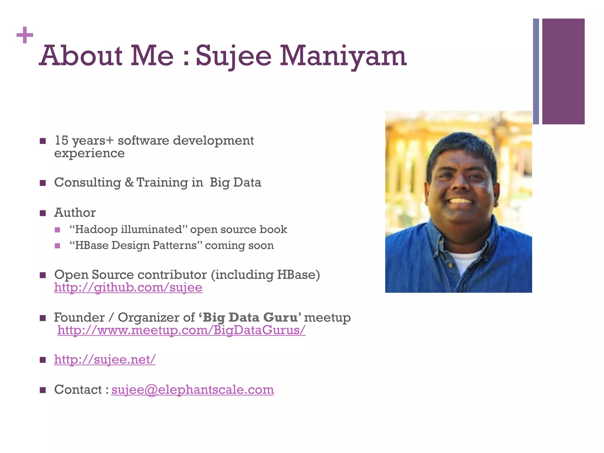 +
About Me : Sujee Maniyam
n  15 years+ software development
experience
n  Consulting & Training in Big Data
n  Author
n  “Hadoop illuminated” open source book
n  “HBase Design Patterns” coming soon
n  Open Source contributor (including HBase)
http://github.com/sujee
n  Founder / Organizer of ‘Big Data Guru’ meetup
http://www.meetup.com/BigDataGurus/
n  http://sujee.net/
n  Contact : sujee@elephantscale.com
 