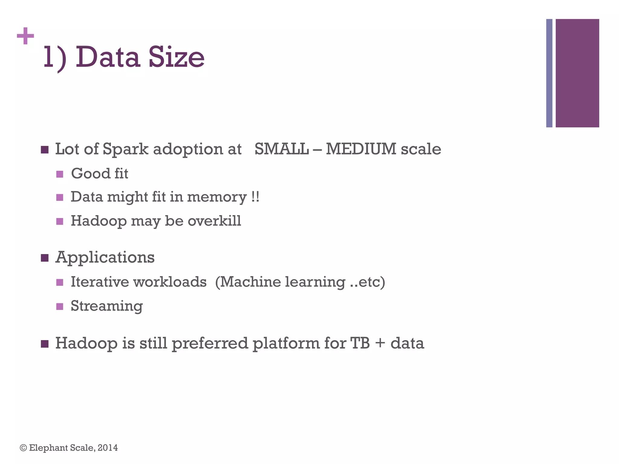 +
1) Data Size
n  Lot of Spark adoption at SMALL – MEDIUM scale
n  Good fit
n  Data might fit in memory !!
n  Hadoop may be overkill
n  Applications
n  Iterative workloads (Machine learning ..etc)
n  Streaming
n  Hadoop is still preferred platform for TB + data
© Elephant Scale, 2014
 