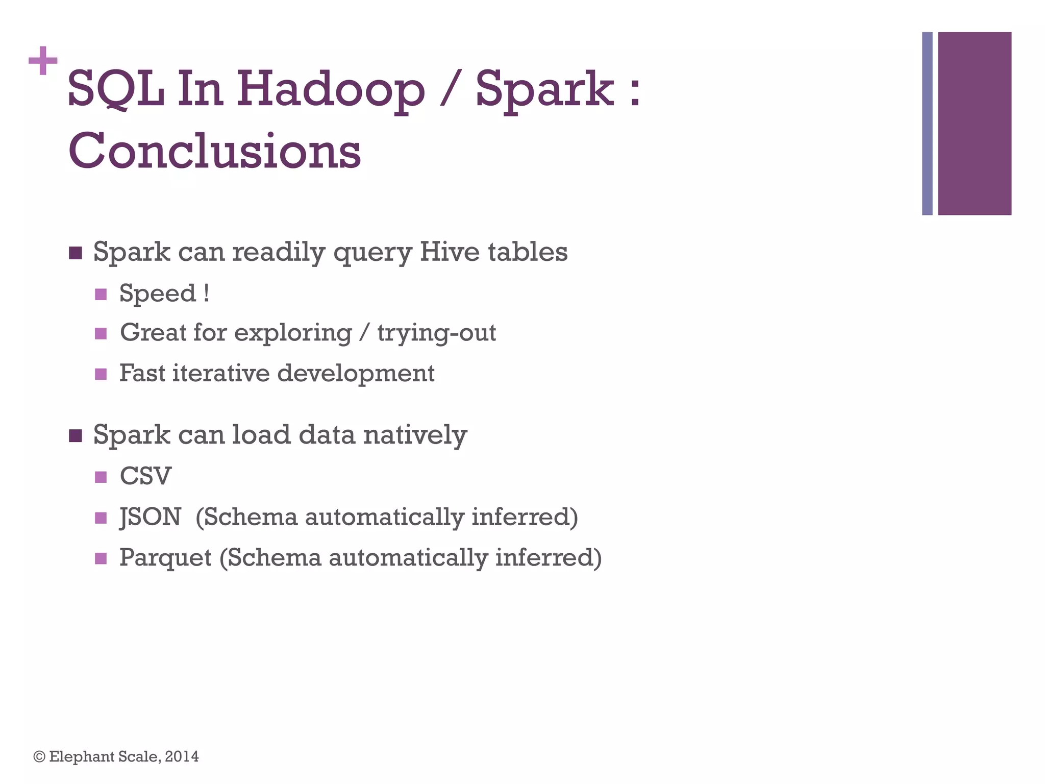 +
SQL In Hadoop / Spark :
Conclusions
n  Spark can readily query Hive tables
n  Speed !
n  Great for exploring / trying-out
n  Fast iterative development
n  Spark can load data natively
n  CSV
n  JSON (Schema automatically inferred)
n  Parquet (Schema automatically inferred)
© Elephant Scale, 2014
 