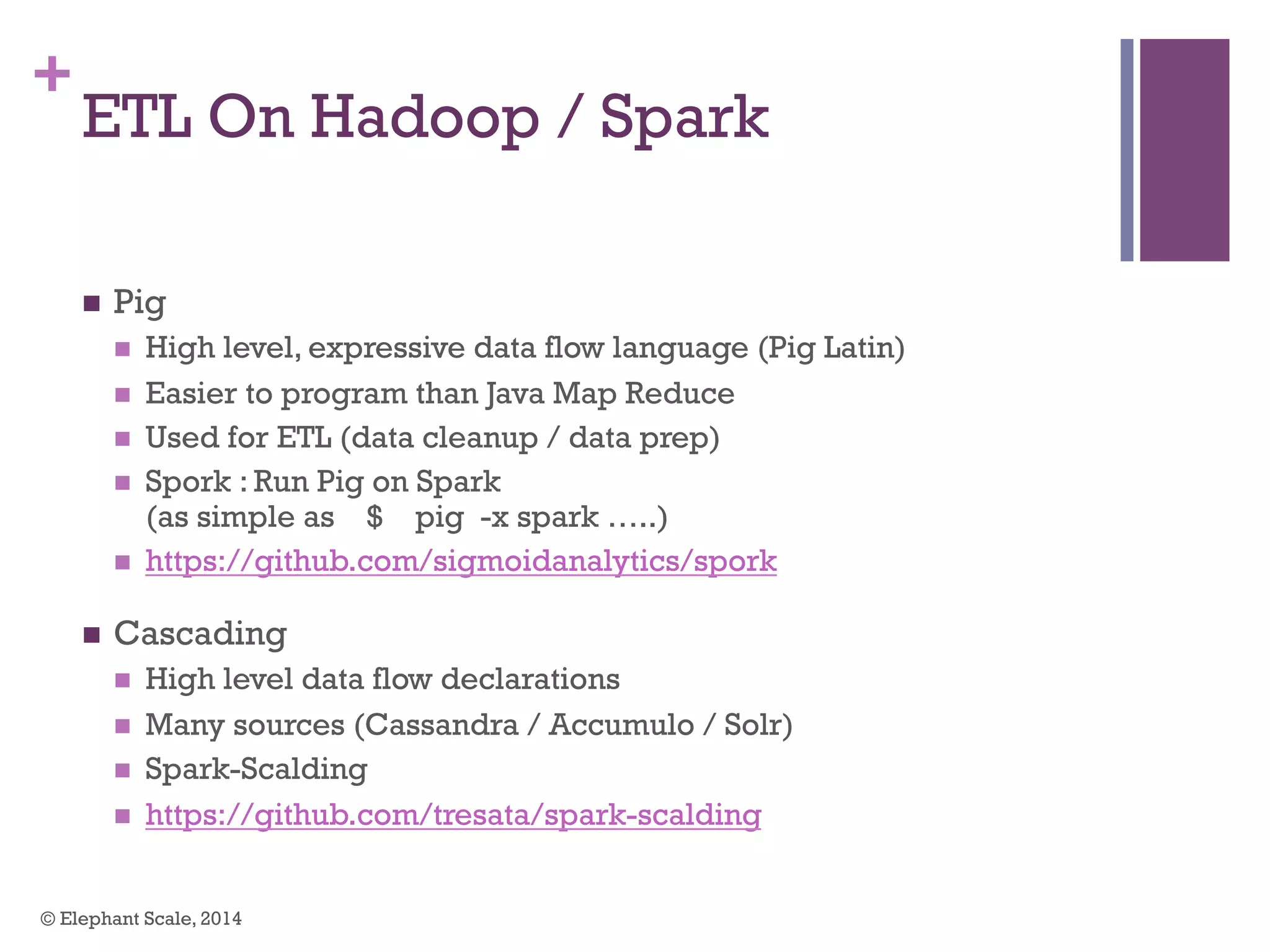 +
ETL On Hadoop / Spark
n  Pig
n  High level, expressive data flow language (Pig Latin)
n  Easier to program than Java Map Reduce
n  Used for ETL (data cleanup / data prep)
n  Spork : Run Pig on Spark
(as simple as $ pig -x spark …..)
n  https://github.com/sigmoidanalytics/spork
n  Cascading
n  High level data flow declarations
n  Many sources (Cassandra / Accumulo / Solr)
n  Spark-Scalding
n  https://github.com/tresata/spark-scalding
© Elephant Scale, 2014
 