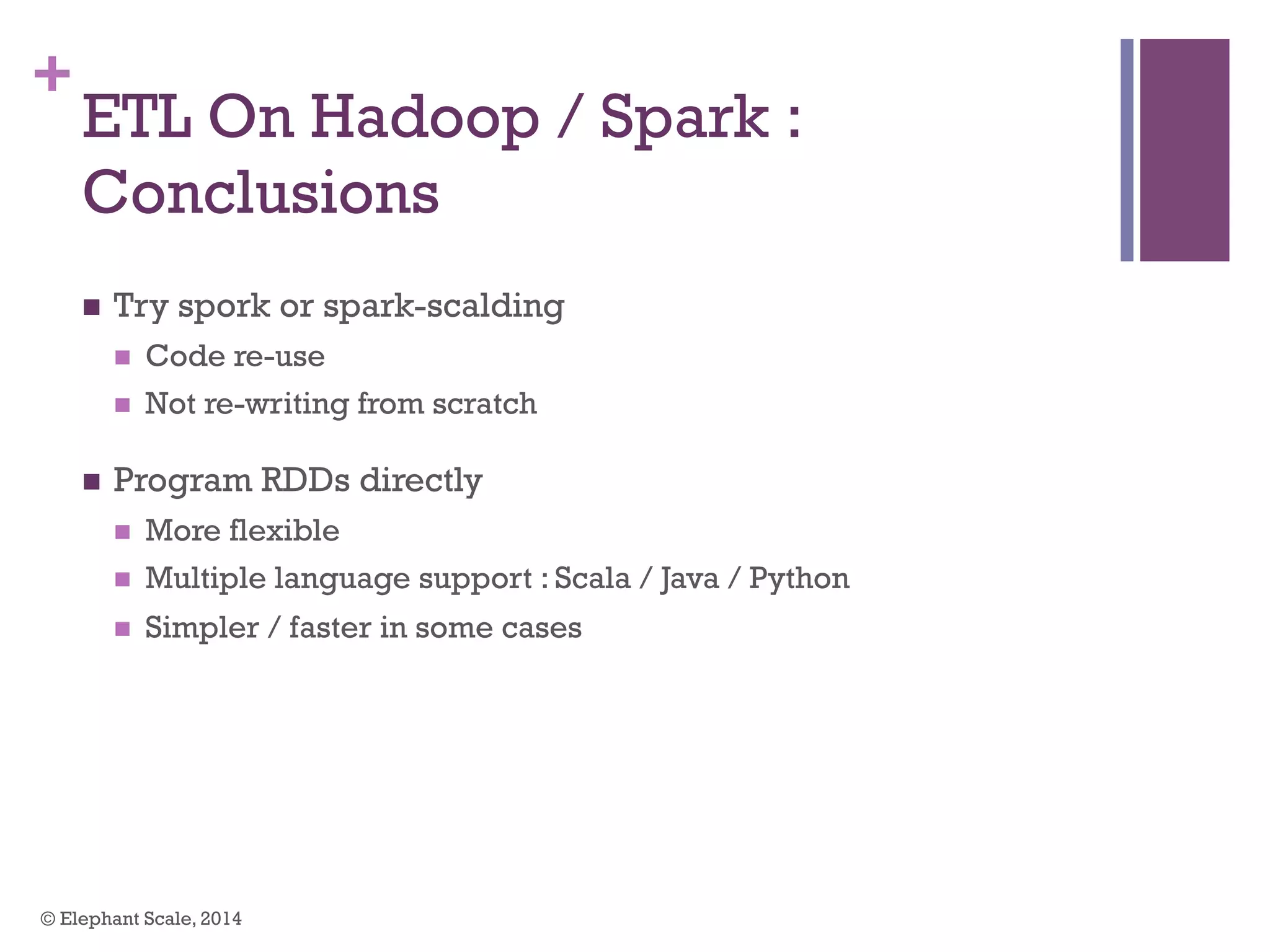 +
ETL On Hadoop / Spark :
Conclusions
n  Try spork or spark-scalding
n  Code re-use
n  Not re-writing from scratch
n  Program RDDs directly
n  More flexible
n  Multiple language support : Scala / Java / Python
n  Simpler / faster in some cases
© Elephant Scale, 2014
 