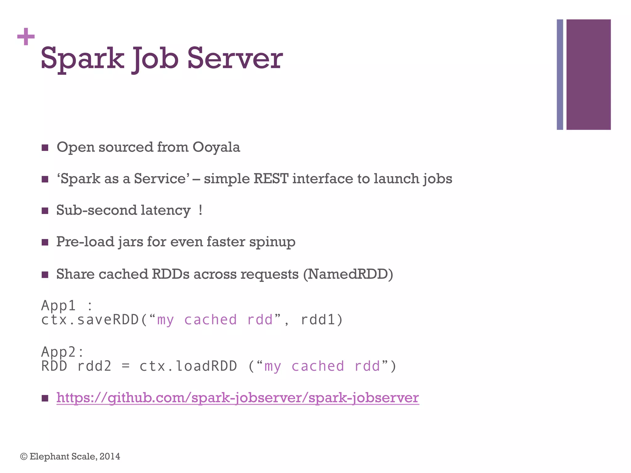 +
Spark Job Server
n  Open sourced from Ooyala
n  ‘Spark as a Service’ – simple REST interface to launch jobs
n  Sub-second latency !
n  Pre-load jars for even faster spinup
n  Share cached RDDs across requests (NamedRDD)
App1 :
ctx.saveRDD(“my cached rdd”, rdd1)
App2:
RDD rdd2 = ctx.loadRDD (“my cached rdd”)
n  https://github.com/spark-jobserver/spark-jobserver
© Elephant Scale, 2014
 