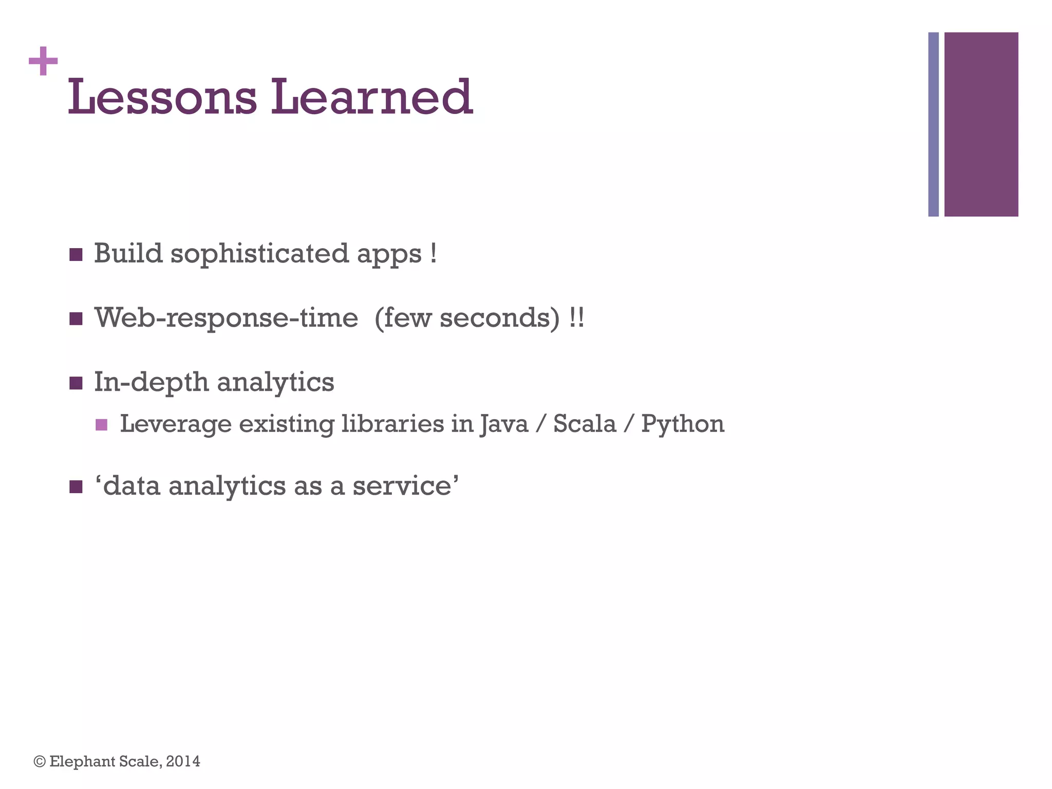 +
Lessons Learned
n  Build sophisticated apps !
n  Web-response-time (few seconds) !!
n  In-depth analytics
n  Leverage existing libraries in Java / Scala / Python
n  ‘data analytics as a service’
© Elephant Scale, 2014
 