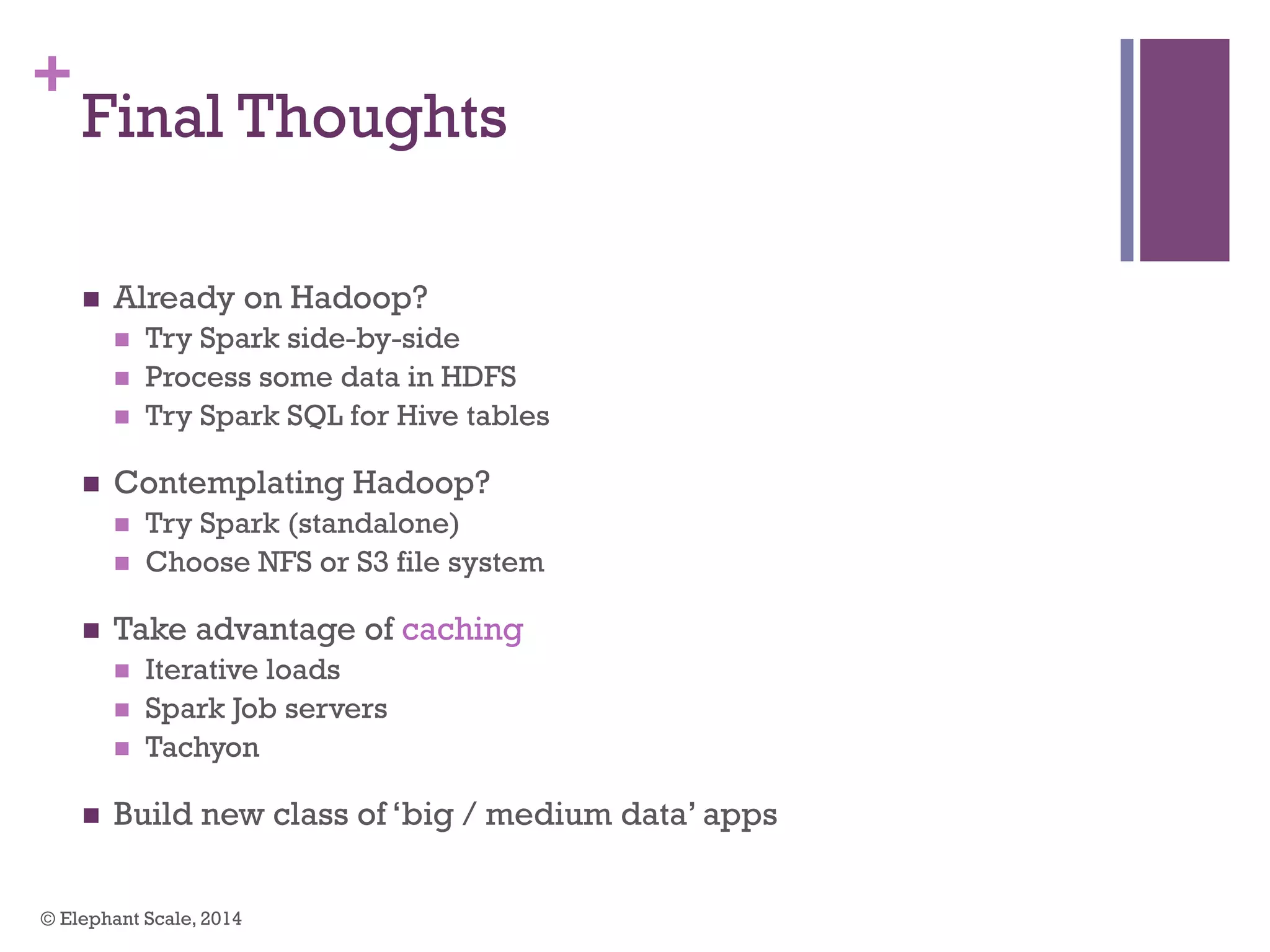 +
Final Thoughts
n  Already on Hadoop?
n  Try Spark side-by-side
n  Process some data in HDFS
n  Try Spark SQL for Hive tables
n  Contemplating Hadoop?
n  Try Spark (standalone)
n  Choose NFS or S3 file system
n  Take advantage of caching
n  Iterative loads
n  Spark Job servers
n  Tachyon
n  Build new class of ‘big / medium data’ apps
© Elephant Scale, 2014
 