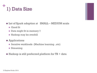 +
1) Data Size
n  Lot of Spark adoption at SMALL – MEDIUM scale
n  Good fit
n  Data might fit in memory !!
n  Hadoop may be overkill
n  Applications
n  Iterative workloads (Machine learning ..etc)
n  Streaming
n  Hadoop is still preferred platform for TB + data
© Elephant Scale, 2014
 