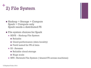 +
2) File System
n  Hadoop = Storage + Compute
Spark = Compute only
Spark needs a distributed FS
n  File system choices for Spark
n  HDFS - Hadoop File System
n  Reliable
n  Good performance (data locality)
n  Field tested for PB of data
n  S3 : Amazon
n  Reliable cloud storage
n  Huge scale
n  NFS : Network File System (‘shared FS across machines)
© Elephant Scale, 2014
 