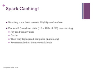 +
Spark Caching!
n  Reading data from remote FS (S3) can be slow
n  For small / medium data ( 10 – 100s of GB) use caching
n  Pay read penalty once
n  Cache
n  Then very high speed computes (in memory)
n  Recommended for iterative work-loads
© Elephant Scale, 2014
 