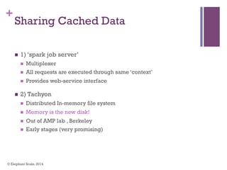 +
Sharing Cached Data
n  1) ‘spark job server’
n  Multiplexer
n  All requests are executed through same ‘context’
n  Provides web-service interface
n  2) Tachyon
n  Distributed In-memory file system
n  Memory is the new disk!
n  Out of AMP lab , Berkeley
n  Early stages (very promising)
© Elephant Scale, 2014
 