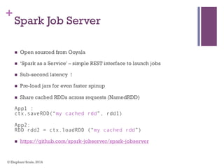 +
Spark Job Server
n  Open sourced from Ooyala
n  ‘Spark as a Service’ – simple REST interface to launch jobs
n  Sub-second latency !
n  Pre-load jars for even faster spinup
n  Share cached RDDs across requests (NamedRDD)
App1 :
ctx.saveRDD(“my cached rdd”, rdd1)
App2:
RDD rdd2 = ctx.loadRDD (“my cached rdd”)
n  https://github.com/spark-jobserver/spark-jobserver
© Elephant Scale, 2014
 