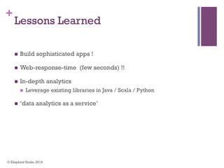 +
Lessons Learned
n  Build sophisticated apps !
n  Web-response-time (few seconds) !!
n  In-depth analytics
n  Leverage existing libraries in Java / Scala / Python
n  ‘data analytics as a service’
© Elephant Scale, 2014
 