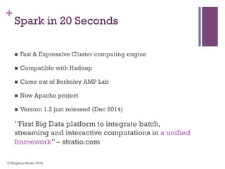 +
Spark in 20 Seconds
n  Fast & Expressive Cluster computing engine
n  Compatible with Hadoop
n  Came out of Berkeley AMP Lab
n  Now Apache project
n  Version 1.2 just released (Dec 2014)
“First Big Data platform to integrate batch,
streaming and interactive computations in a unified
framework” – stratio.com
© Elephant Scale, 2014
 