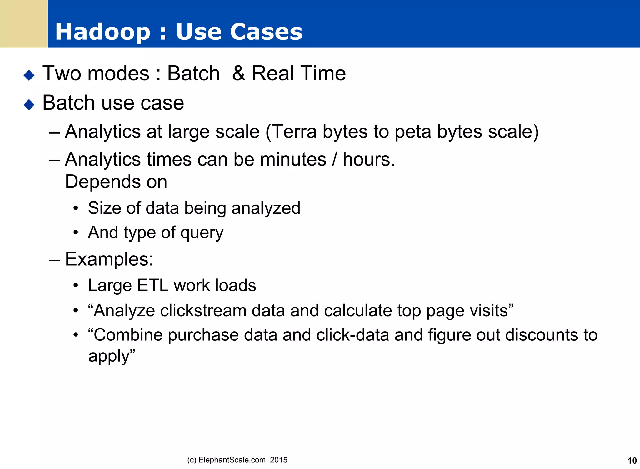 Hadoop : Use Cases
u  Two modes : Batch & Real Time
u  Batch use case
– Analytics at large scale (Terra bytes to peta bytes scale)
– Analytics times can be minutes / hours.
Depends on
•  Size of data being analyzed
•  And type of query
– Examples:
•  Large ETL work loads
•  “Analyze clickstream data and calculate top page visits”
•  “Combine purchase data and click-data and figure out discounts to
apply”
(c) ElephantScale.com 2015 10
 