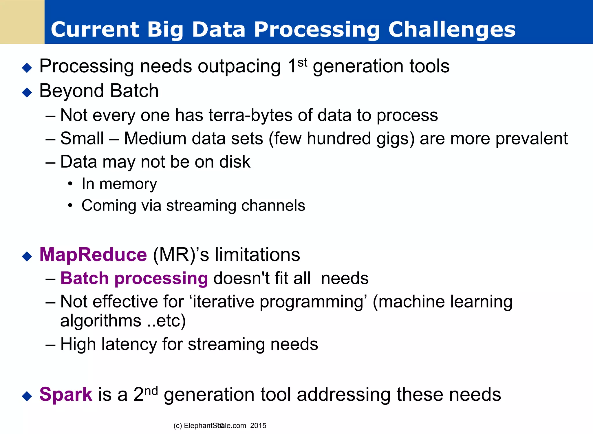 Current Big Data Processing Challenges
u  Processing needs outpacing 1st generation tools
u  Beyond Batch
– Not every one has terra-bytes of data to process
– Small – Medium data sets (few hundred gigs) are more prevalent
– Data may not be on disk
•  In memory
•  Coming via streaming channels
u  MapReduce (MR)’s limitations
– Batch processing doesn't fit all needs
– Not effective for ‘iterative programming’ (machine learning
algorithms ..etc)
– High latency for streaming needs
u  Spark is a 2nd generation tool addressing these needs
16(c) ElephantScale.com 2015
 