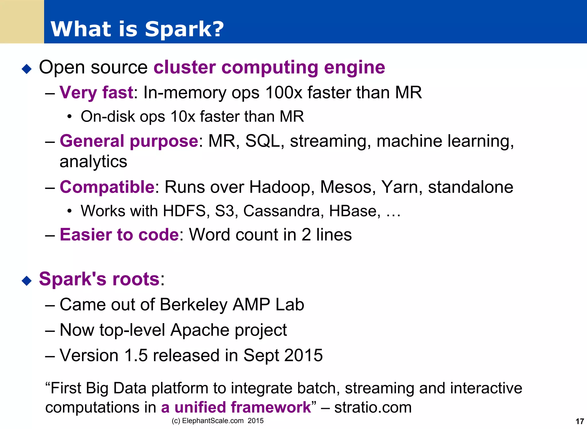 What is Spark?
u  Open source cluster computing engine
– Very fast: In-memory ops 100x faster than MR
•  On-disk ops 10x faster than MR
– General purpose: MR, SQL, streaming, machine learning,
analytics
– Compatible: Runs over Hadoop, Mesos, Yarn, standalone
•  Works with HDFS, S3, Cassandra, HBase, …
– Easier to code: Word count in 2 lines
u  Spark's roots:
– Came out of Berkeley AMP Lab
– Now top-level Apache project
– Version 1.5 released in Sept 2015
“First Big Data platform to integrate batch, streaming and interactive
computations in a unified framework” – stratio.com
(c) ElephantScale.com 2015 17
 