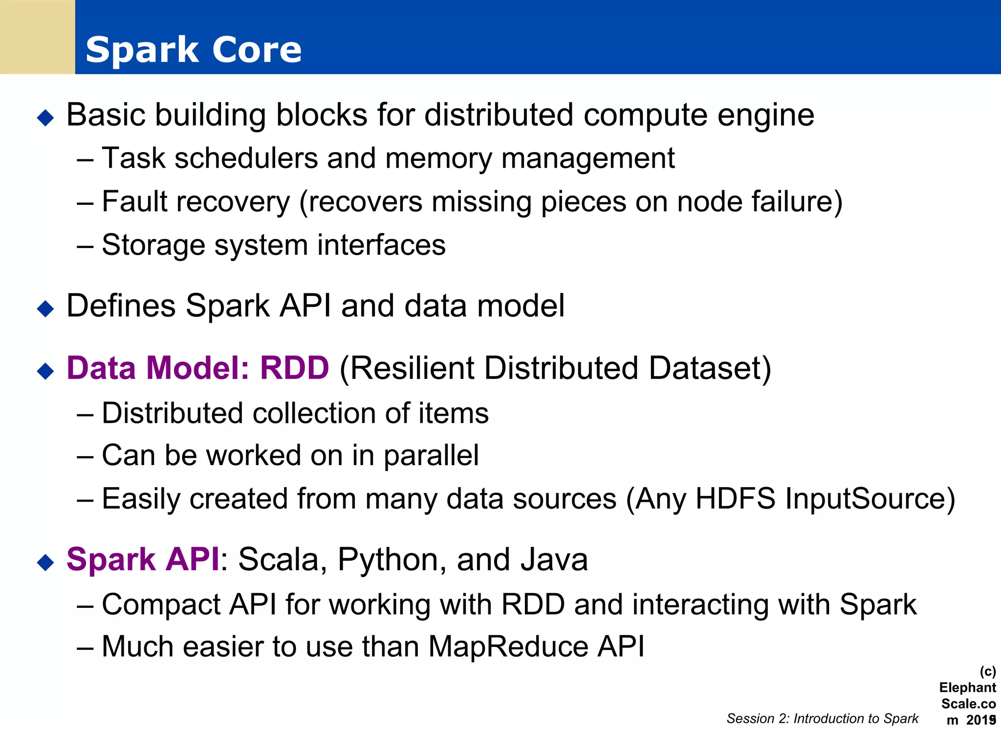 Spark Core
u  Basic building blocks for distributed compute engine
– Task schedulers and memory management
– Fault recovery (recovers missing pieces on node failure)
– Storage system interfaces
u  Defines Spark API and data model
u  Data Model: RDD (Resilient Distributed Dataset)
– Distributed collection of items
– Can be worked on in parallel
– Easily created from many data sources (Any HDFS InputSource)
u  Spark API: Scala, Python, and Java
– Compact API for working with RDD and interacting with Spark
– Much easier to use than MapReduce API
Session 2: Introduction to Spark
(c)
Elephant
Scale.co
m 201519
 