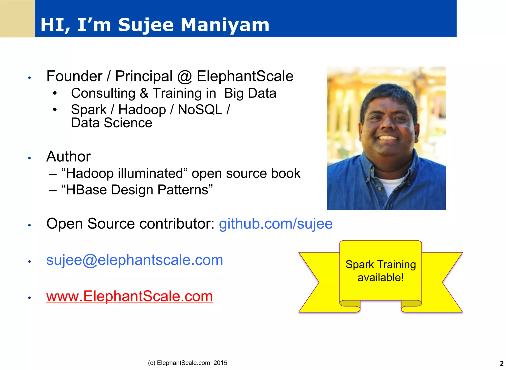 HI, I’m Sujee Maniyam
•  Founder / Principal @ ElephantScale
•  Consulting & Training in Big Data
•  Spark / Hadoop / NoSQL /
Data Science
•  Author
–  “Hadoop illuminated” open source book
–  “HBase Design Patterns”
•  Open Source contributor: github.com/sujee
•  sujee@elephantscale.com
•  www.ElephantScale.com
(c) ElephantScale.com 2015
Spark Training
available!
2
 
