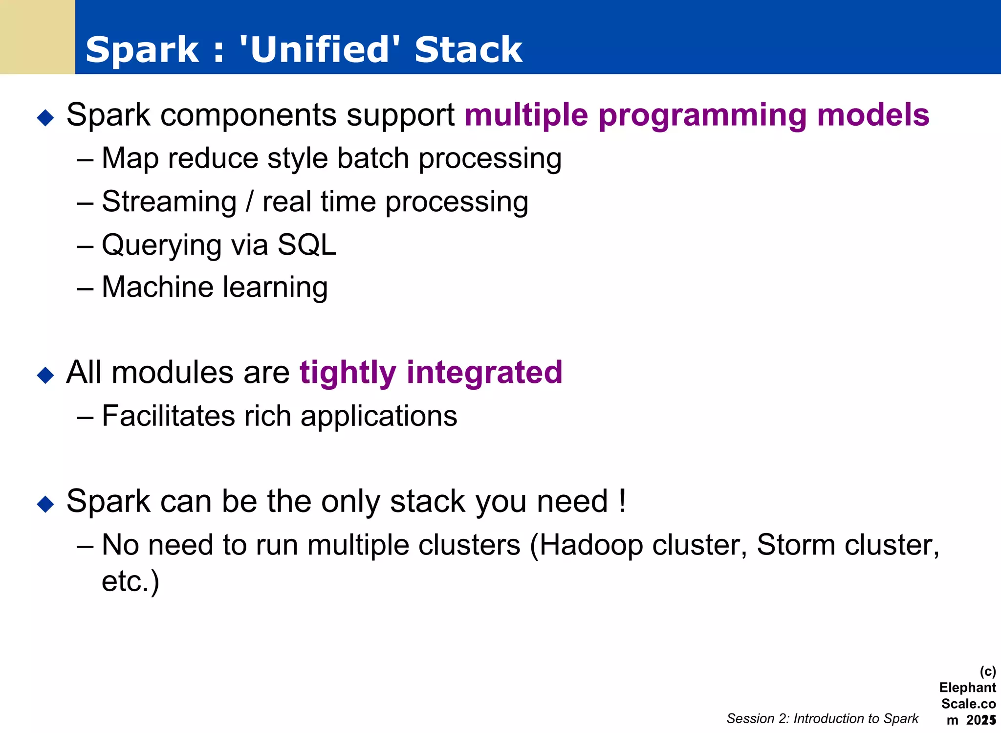Spark : 'Unified' Stack
u  Spark components support multiple programming models
– Map reduce style batch processing
– Streaming / real time processing
– Querying via SQL
– Machine learning
u  All modules are tightly integrated
– Facilitates rich applications
u  Spark can be the only stack you need !
– No need to run multiple clusters (Hadoop cluster, Storm cluster,
etc.)
Session 2: Introduction to Spark
(c)
Elephant
Scale.co
m 201521
 