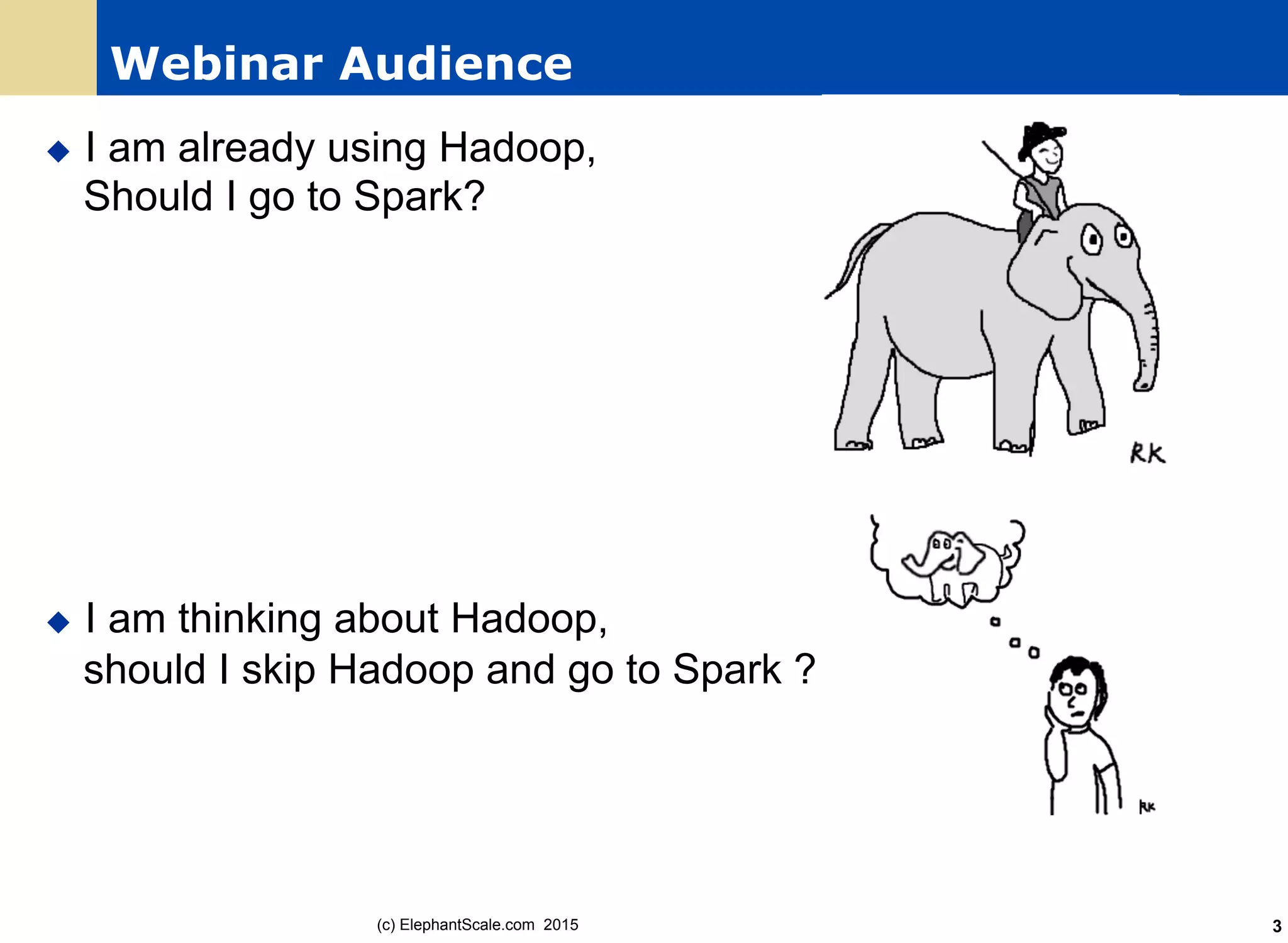Webinar Audience
u  I am already using Hadoop,
Should I go to Spark?
u  I am thinking about Hadoop,
should I skip Hadoop and go to Spark ?
(c) ElephantScale.com 2015 3
 