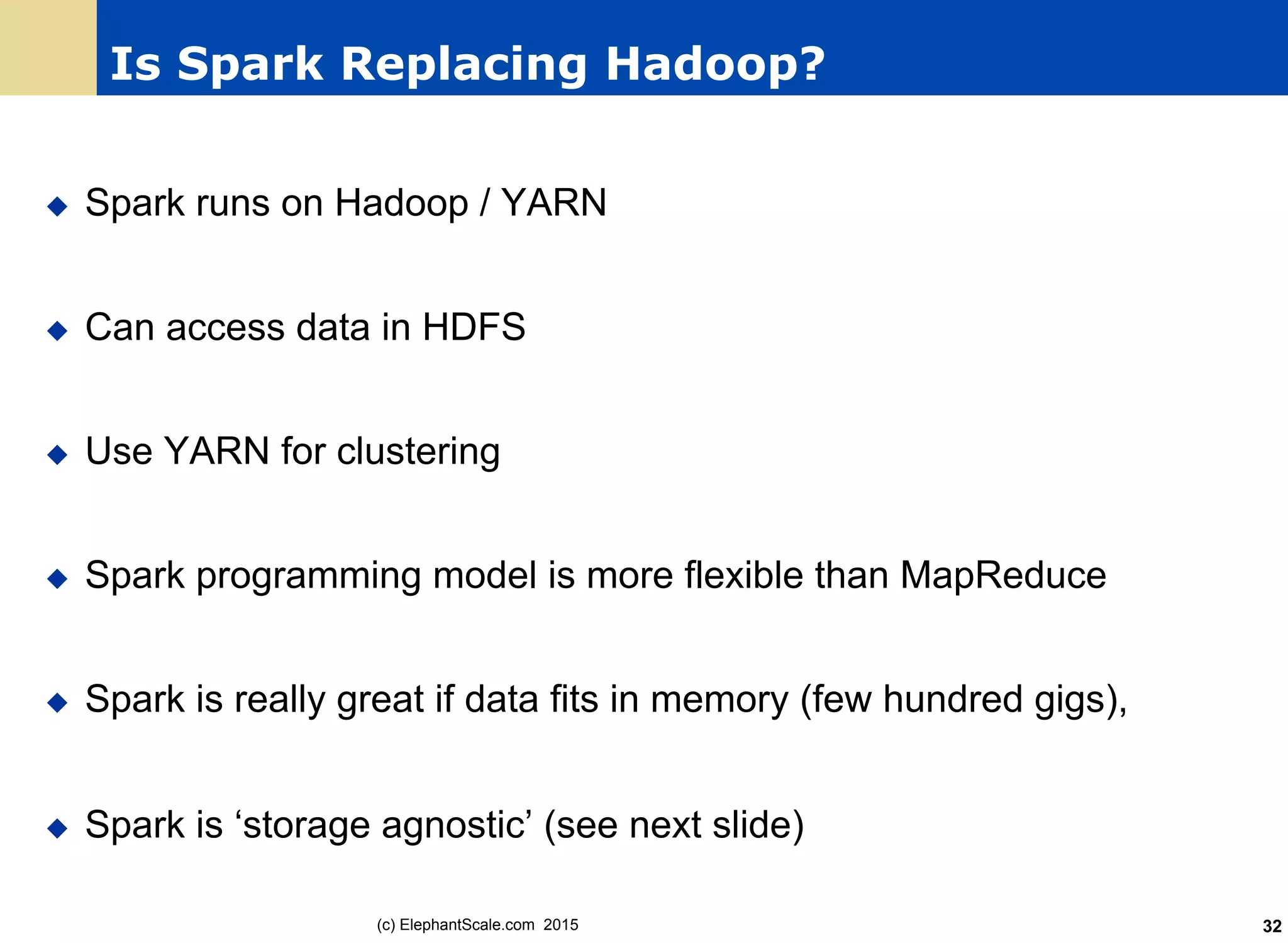 Is Spark Replacing Hadoop?
u  Spark runs on Hadoop / YARN
u  Can access data in HDFS
u  Use YARN for clustering
u  Spark programming model is more flexible than MapReduce
u  Spark is really great if data fits in memory (few hundred gigs),
u  Spark is ‘storage agnostic’ (see next slide)
(c) ElephantScale.com 2015 32
 