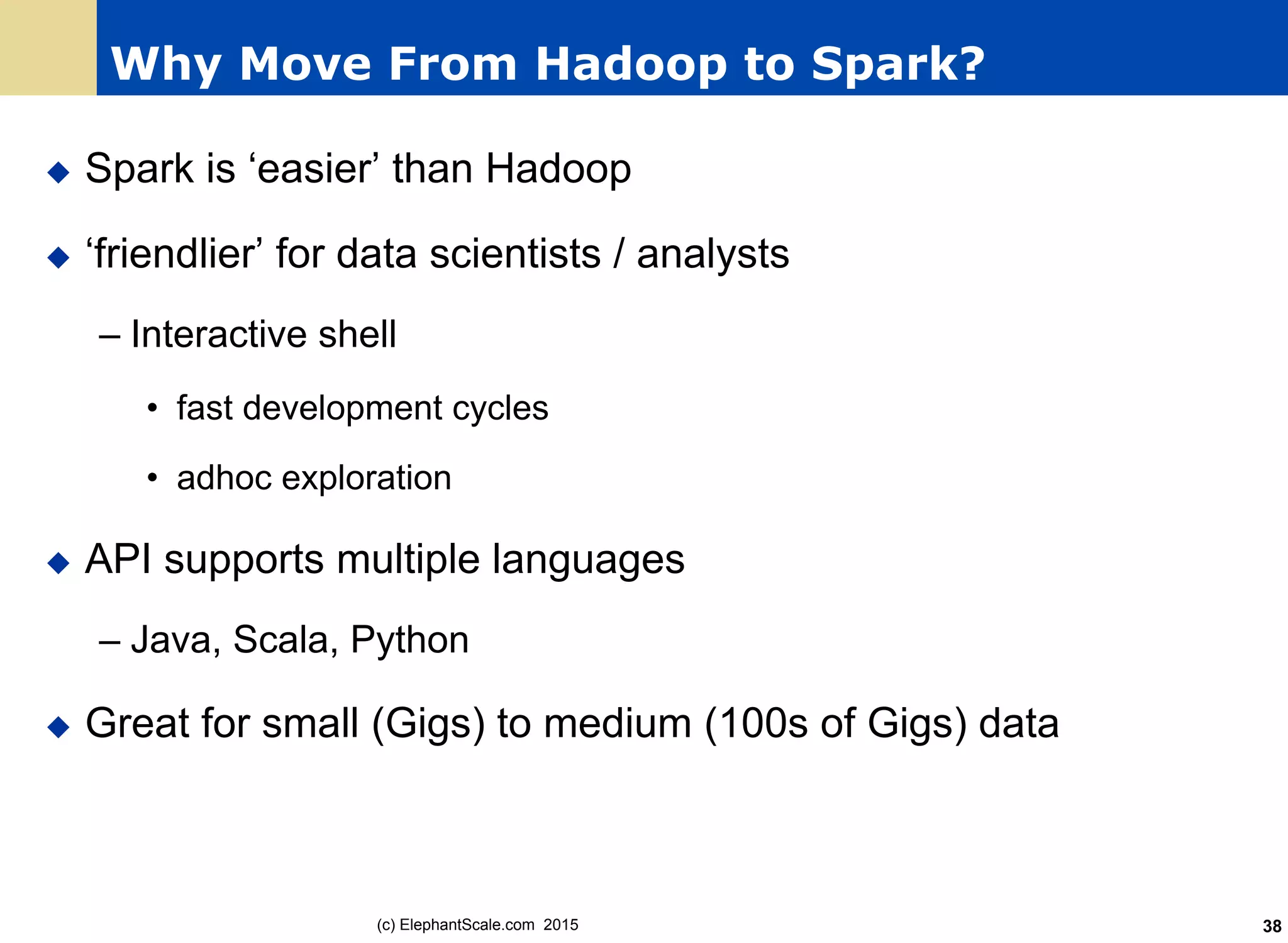 Why Move From Hadoop to Spark?
u  Spark is ‘easier’ than Hadoop
u  ‘friendlier’ for data scientists / analysts
– Interactive shell
•  fast development cycles
•  adhoc exploration
u  API supports multiple languages
– Java, Scala, Python
u  Great for small (Gigs) to medium (100s of Gigs) data
(c) ElephantScale.com 2015 38
 