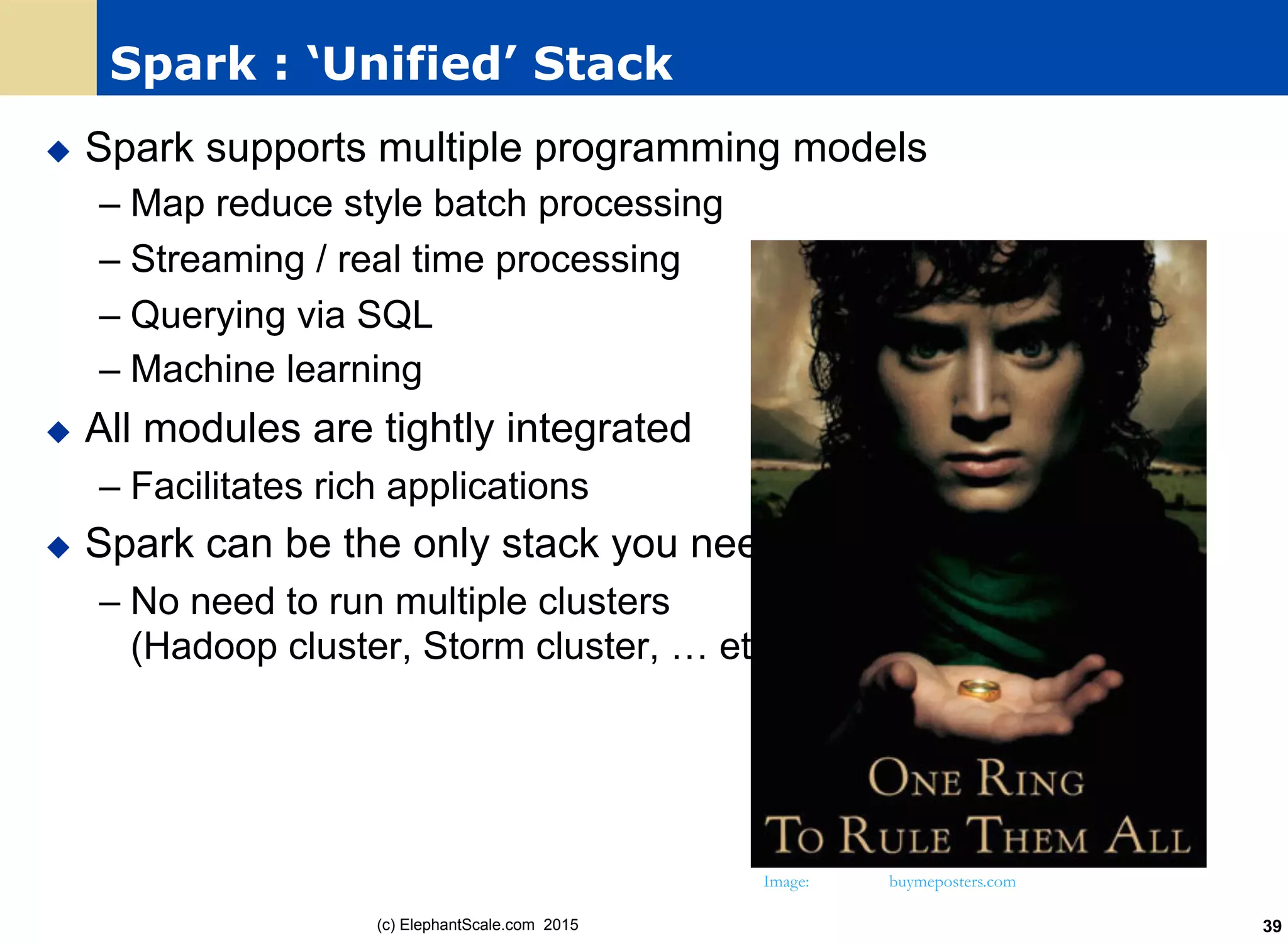 Spark : ‘Unified’ Stack
u  Spark supports multiple programming models
– Map reduce style batch processing
– Streaming / real time processing
– Querying via SQL
– Machine learning
u  All modules are tightly integrated
– Facilitates rich applications
u  Spark can be the only stack you need !
– No need to run multiple clusters
(Hadoop cluster, Storm cluster, … etc.)
Image: buymeposters.com
(c) ElephantScale.com 2015 39
 