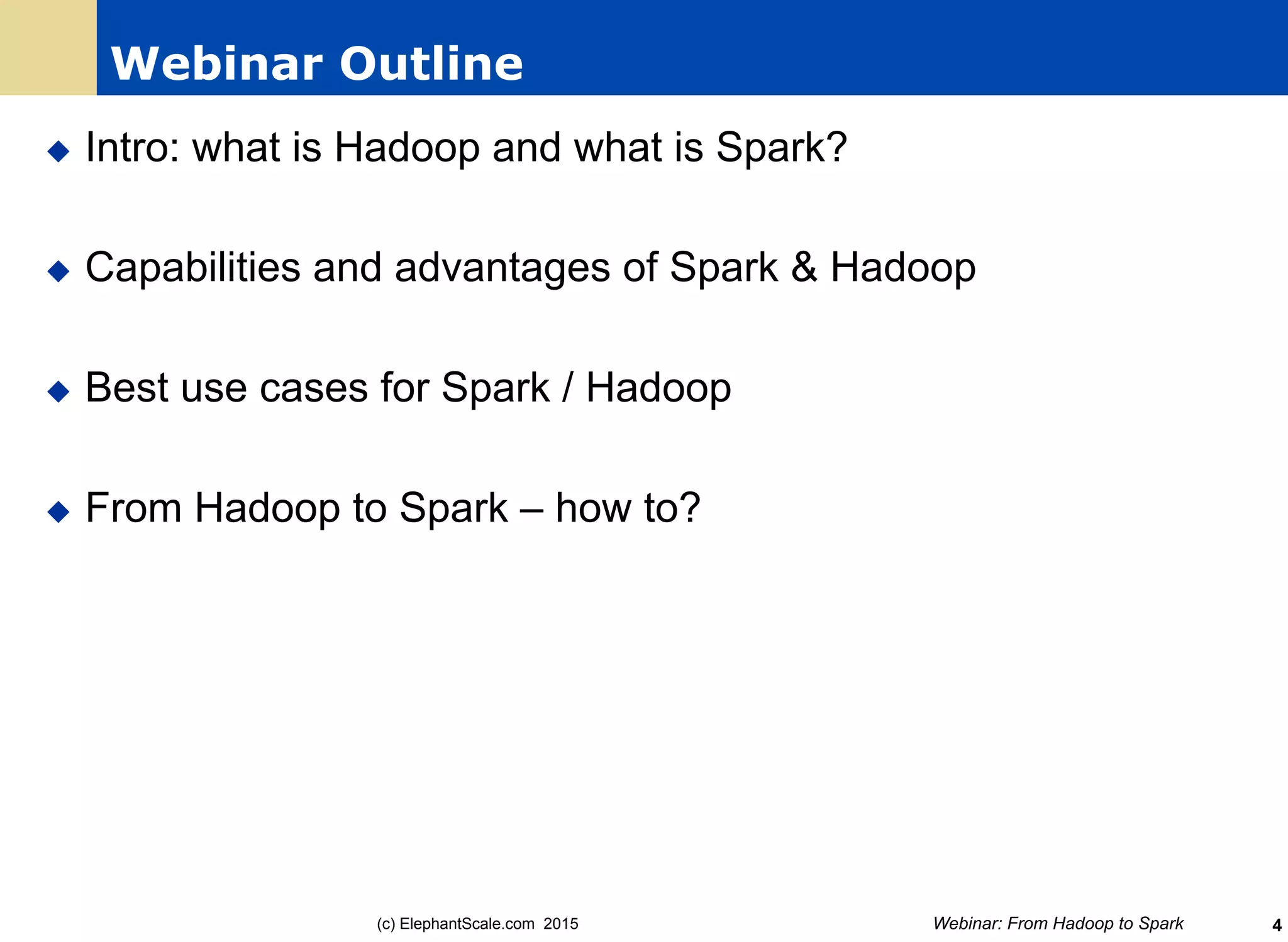 Webinar Outline
u  Intro: what is Hadoop and what is Spark?
u  Capabilities and advantages of Spark & Hadoop
u  Best use cases for Spark / Hadoop
u  From Hadoop to Spark – how to?
Webinar: From Hadoop to Spark(c) ElephantScale.com 2015 4
 