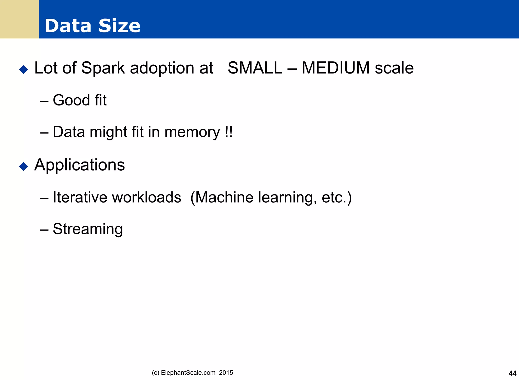 Data Size
u  Lot of Spark adoption at SMALL – MEDIUM scale
– Good fit
– Data might fit in memory !!
u  Applications
– Iterative workloads (Machine learning, etc.)
– Streaming
(c) ElephantScale.com 2015 44
 