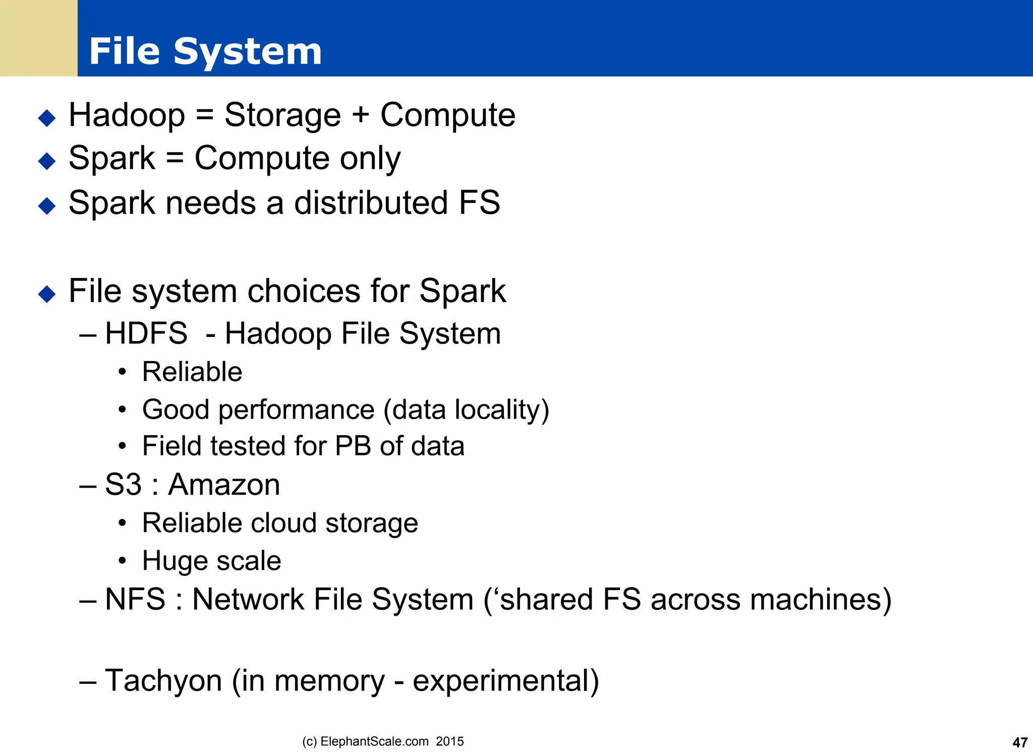 File System
u  Hadoop = Storage + Compute
u  Spark = Compute only
u  Spark needs a distributed FS
u  File system choices for Spark
– HDFS - Hadoop File System
•  Reliable
•  Good performance (data locality)
•  Field tested for PB of data
– S3 : Amazon
•  Reliable cloud storage
•  Huge scale
– NFS : Network File System (‘shared FS across machines)
– Tachyon (in memory - experimental)
(c) ElephantScale.com 2015 47
 