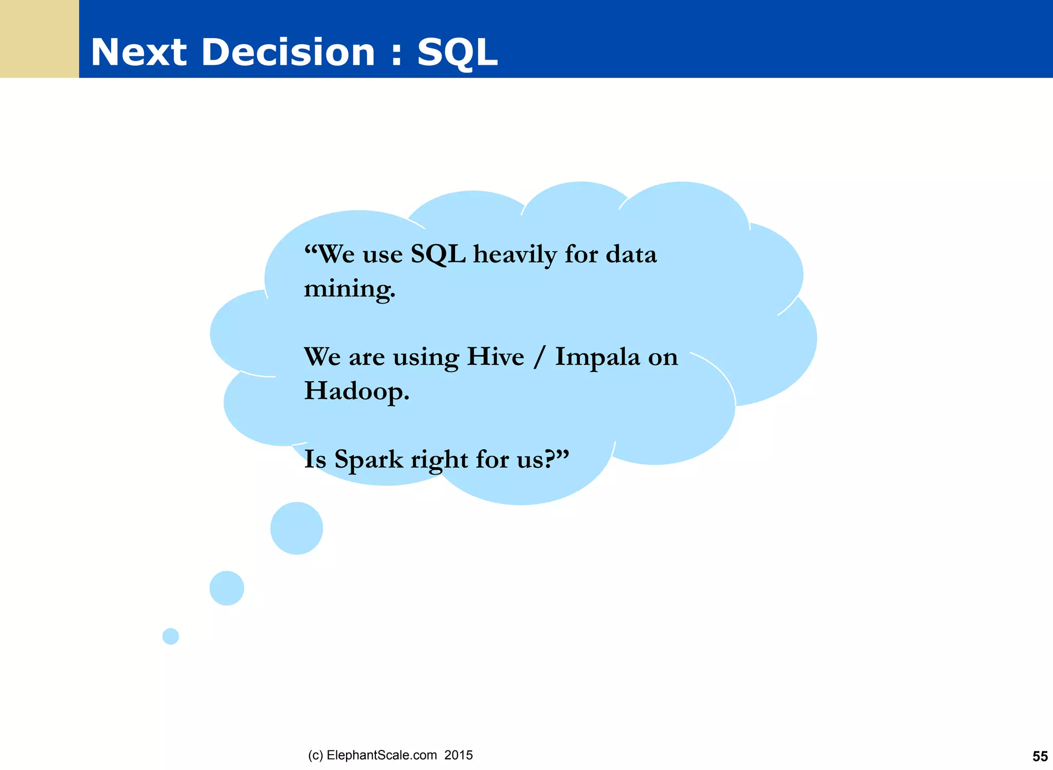 Next Decision : SQL
(c) ElephantScale.com 2015 55
“We use SQL heavily for data
mining.
We are using Hive / Impala on
Hadoop.
Is Spark right for us?”
 