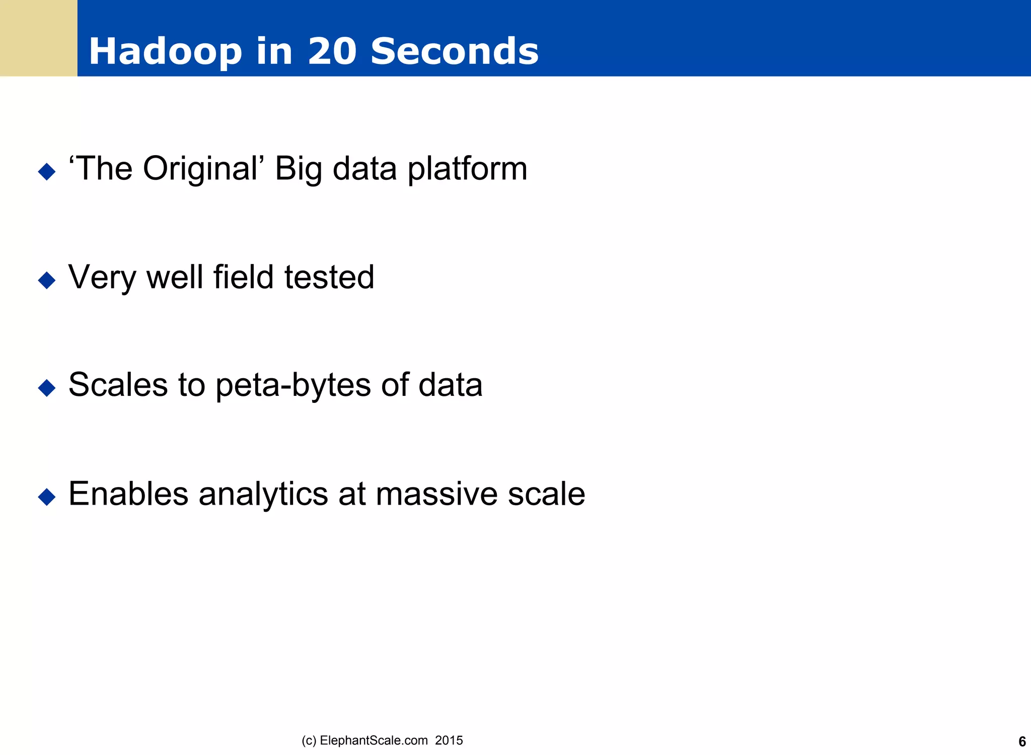 Hadoop in 20 Seconds
u  ‘The Original’ Big data platform
u  Very well field tested
u  Scales to peta-bytes of data
u  Enables analytics at massive scale
(c) ElephantScale.com 2015 6
 