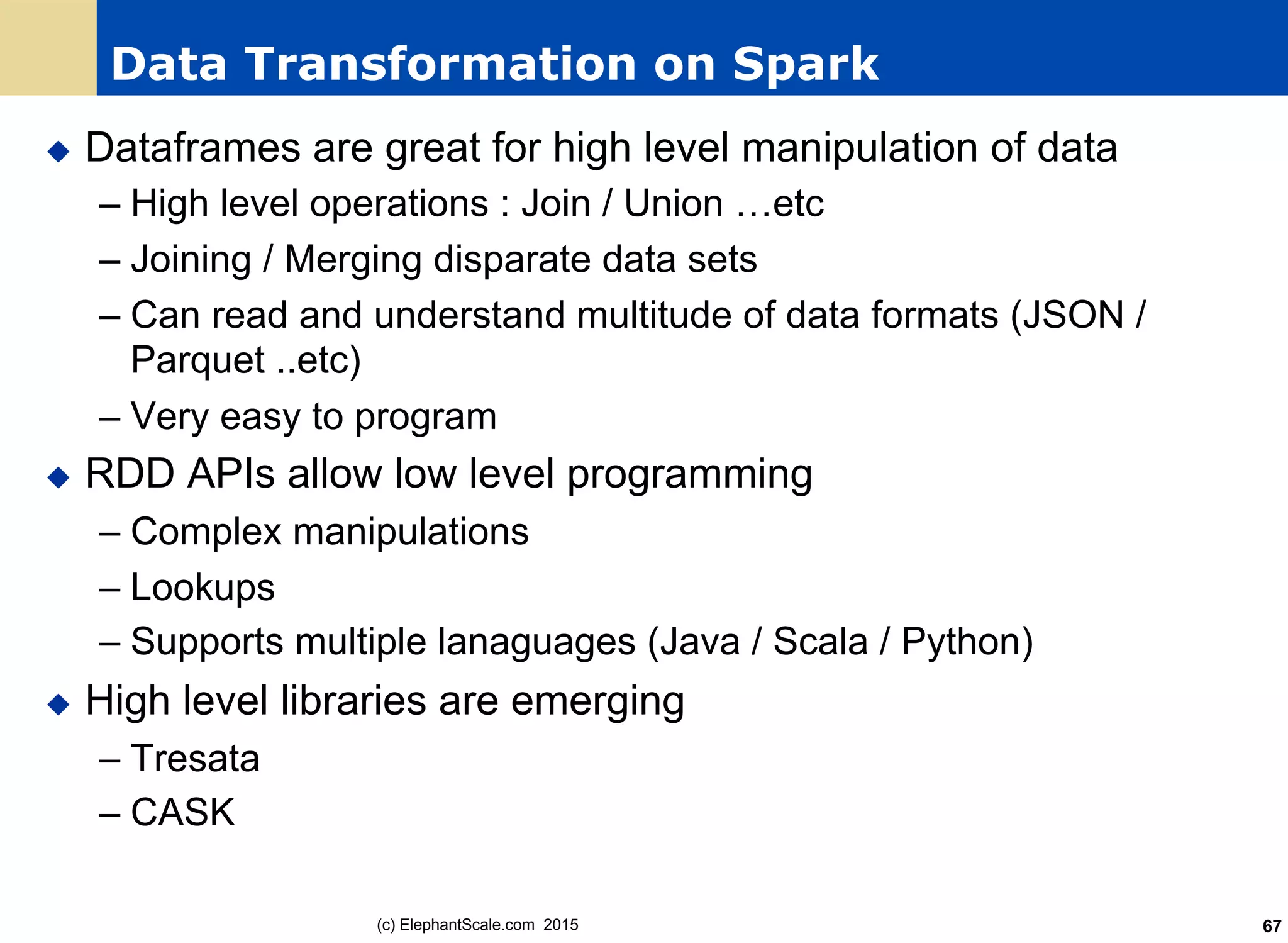 Data Transformation on Spark
u  Dataframes are great for high level manipulation of data
– High level operations : Join / Union …etc
– Joining / Merging disparate data sets
– Can read and understand multitude of data formats (JSON /
Parquet ..etc)
– Very easy to program
u  RDD APIs allow low level programming
– Complex manipulations
– Lookups
– Supports multiple lanaguages (Java / Scala / Python)
u  High level libraries are emerging
– Tresata
– CASK
(c) ElephantScale.com 2015 67
 