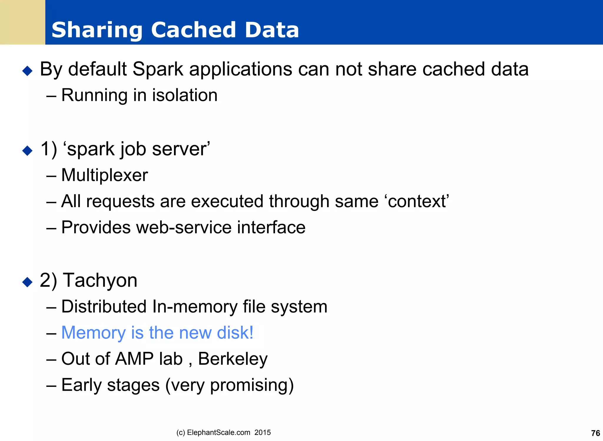 Sharing Cached Data
u  By default Spark applications can not share cached data
– Running in isolation
u  1) ‘spark job server’
– Multiplexer
– All requests are executed through same ‘context’
– Provides web-service interface
u  2) Tachyon
– Distributed In-memory file system
– Memory is the new disk!
– Out of AMP lab , Berkeley
– Early stages (very promising)
(c) ElephantScale.com 2015 76
 
