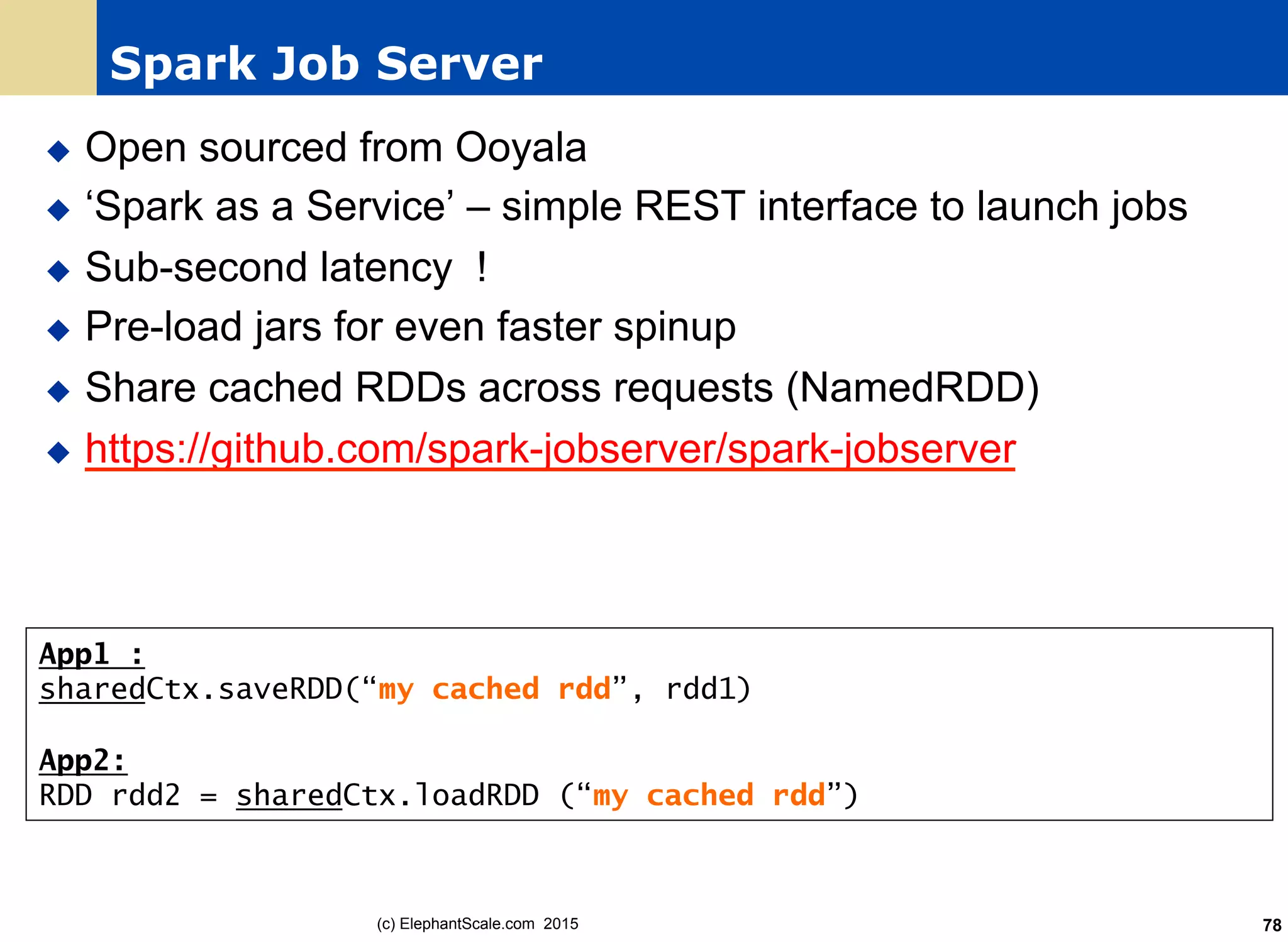 Spark Job Server
u  Open sourced from Ooyala
u  ‘Spark as a Service’ – simple REST interface to launch jobs
u  Sub-second latency !
u  Pre-load jars for even faster spinup
u  Share cached RDDs across requests (NamedRDD)
u  https://github.com/spark-jobserver/spark-jobserver
(c) ElephantScale.com 2015 78
App1 :
sharedCtx.saveRDD(“my cached rdd”, rdd1)
App2:
RDD rdd2 = sharedCtx.loadRDD (“my cached rdd”)
 