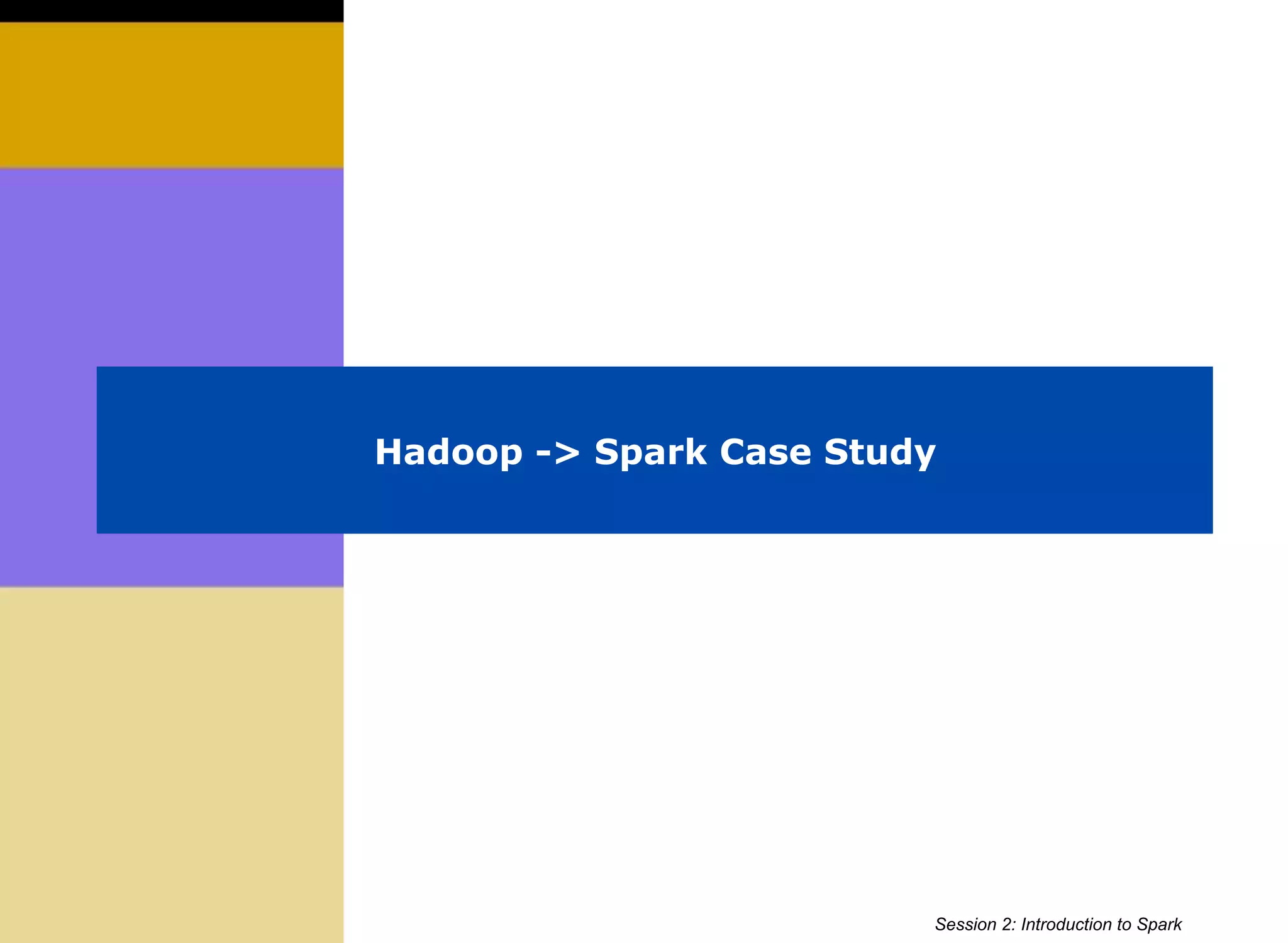 Hadoop -> Spark Case Study
Session 2: Introduction to Spark
 