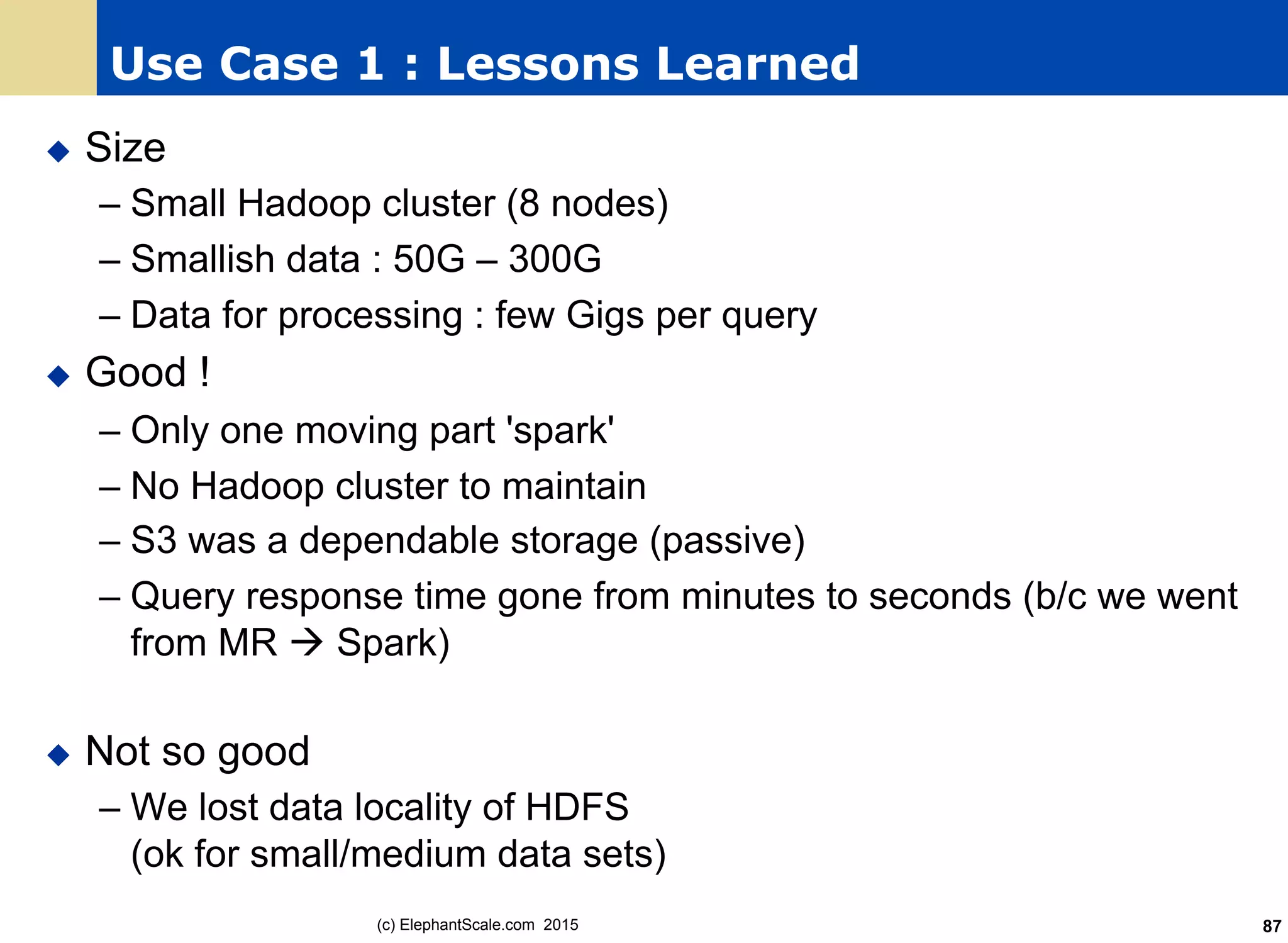 Use Case 1 : Lessons Learned
u  Size
– Small Hadoop cluster (8 nodes)
– Smallish data : 50G – 300G
– Data for processing : few Gigs per query
u  Good !
– Only one moving part 'spark'
– No Hadoop cluster to maintain
– S3 was a dependable storage (passive)
– Query response time gone from minutes to seconds (b/c we went
from MR à Spark)
u  Not so good
– We lost data locality of HDFS
(ok for small/medium data sets)
(c) ElephantScale.com 2015 87
 