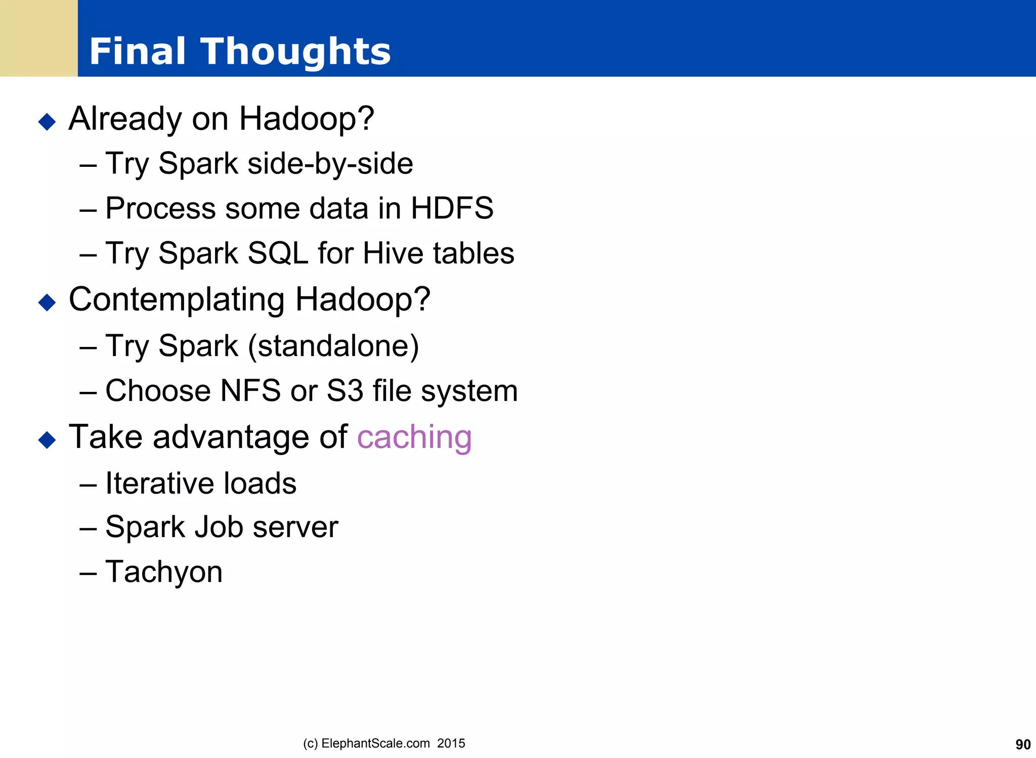 Final Thoughts
u  Already on Hadoop?
– Try Spark side-by-side
– Process some data in HDFS
– Try Spark SQL for Hive tables
u  Contemplating Hadoop?
– Try Spark (standalone)
– Choose NFS or S3 file system
u  Take advantage of caching
– Iterative loads
– Spark Job server
– Tachyon
(c) ElephantScale.com 2015 90
 