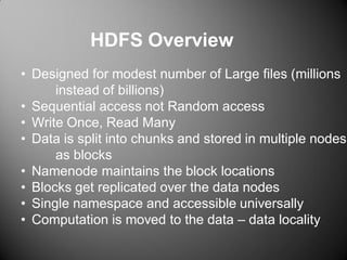 • Designed for modest number of Large files (millions
instead of billions)
• Sequential access not Random access
• Write Once, Read Many
• Data is split into chunks and stored in multiple nodes
as blocks
• Namenode maintains the block locations
• Blocks get replicated over the data nodes
• Single namespace and accessible universally
• Computation is moved to the data – data locality
HDFS Overview
 