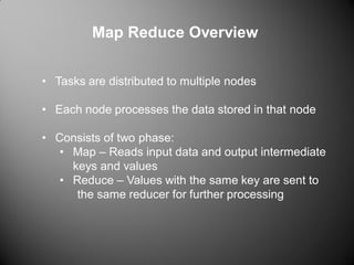 Map Reduce Overview
• Tasks are distributed to multiple nodes
• Each node processes the data stored in that node
• Consists of two phase:
• Map – Reads input data and output intermediate
keys and values
• Reduce – Values with the same key are sent to
the same reducer for further processing
 