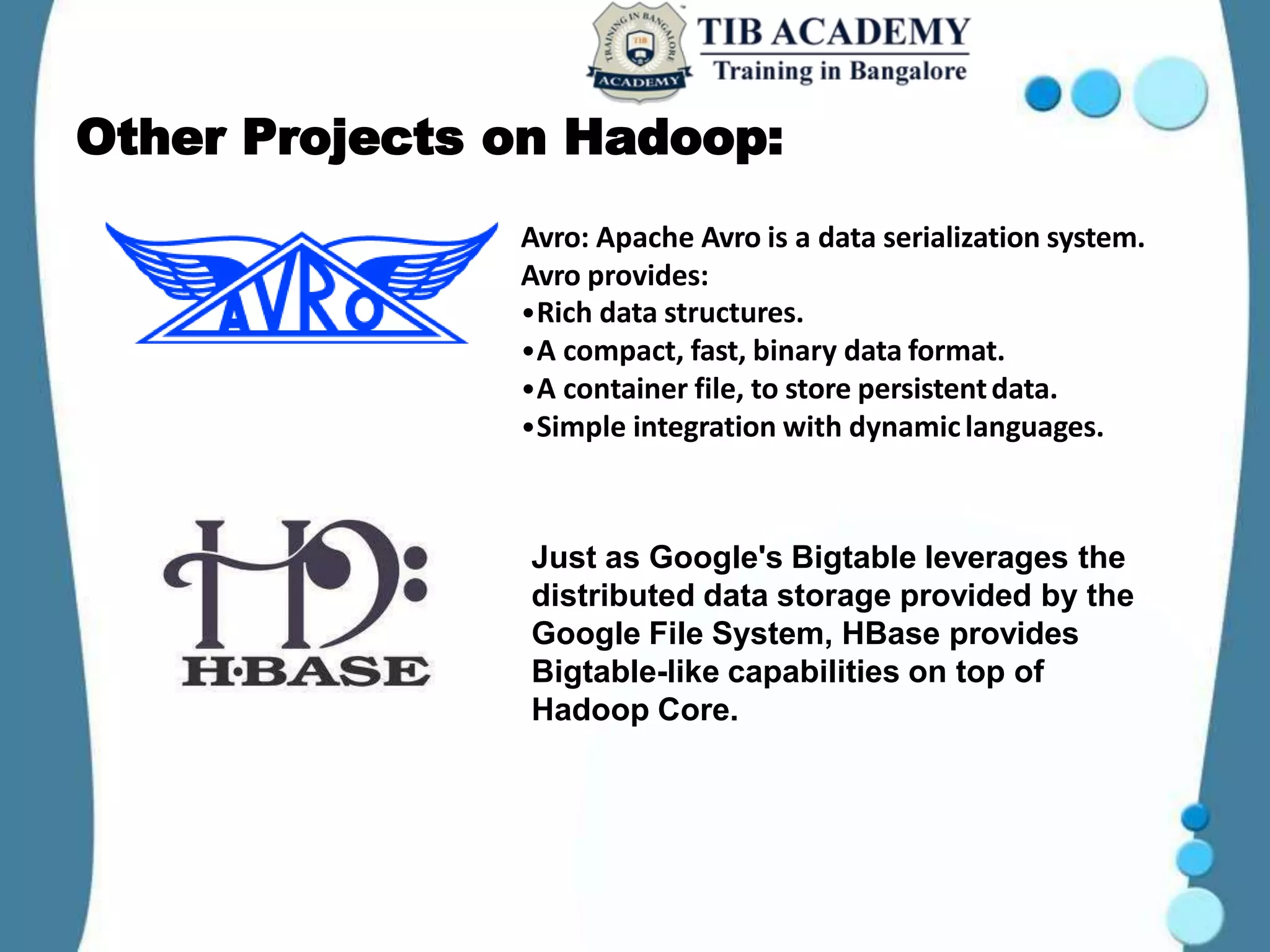 Other Projects on Hadoop:
Avro: Apache Avro is a data serialization system.
Avro provides:
•Rich data structures.
•A compact, fast, binary data format.
•A container file, to store persistentdata.
•Simple integration with dynamiclanguages.
Just as Google's Bigtable leverages the
distributed data storage provided by the
Google File System, HBase provides
Bigtable-like capabilities on top of
Hadoop Core.
 