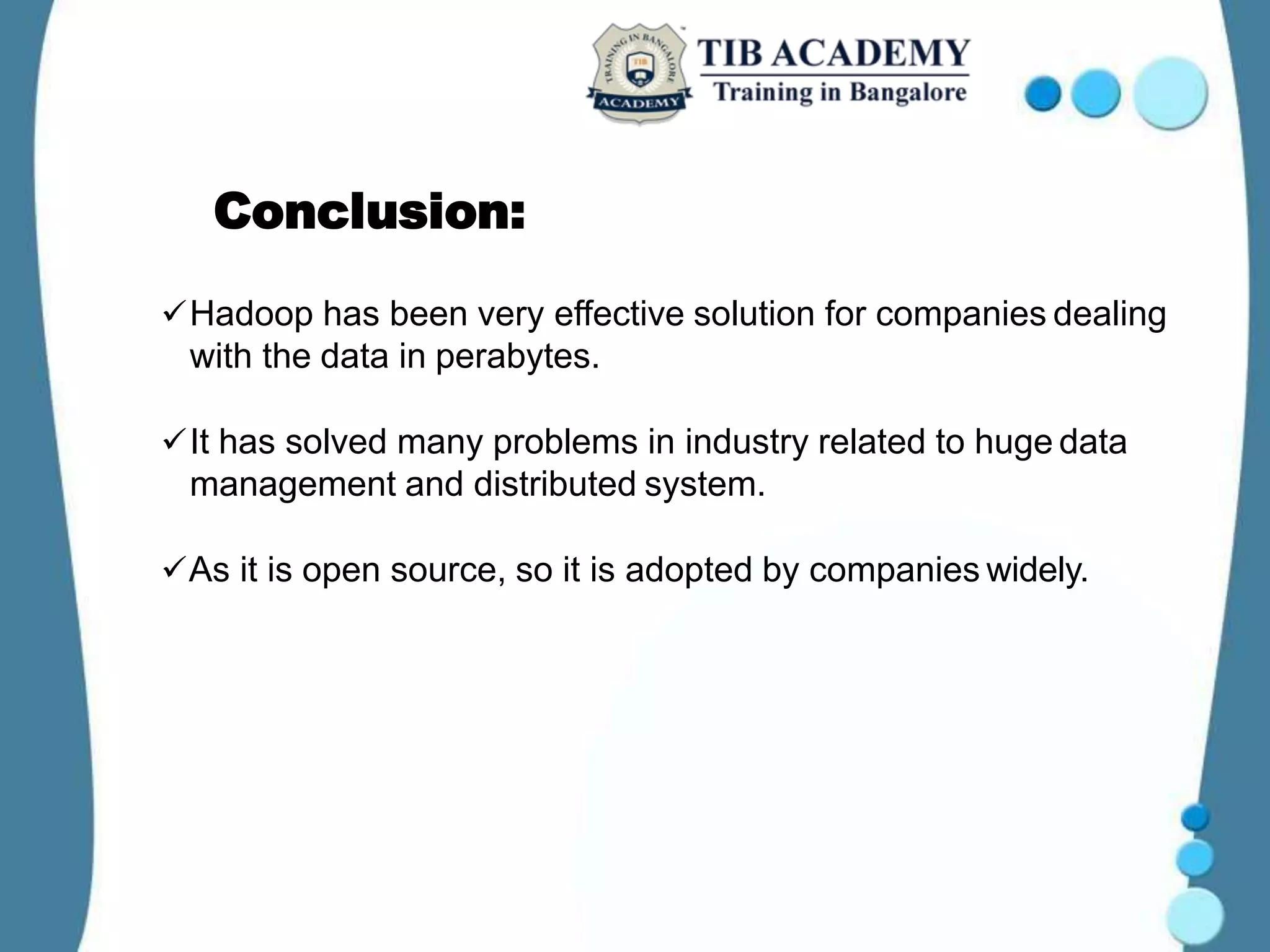 Conclusion:
Hadoop has been very effective solution for companies dealing
with the data in perabytes.
It has solved many problems in industry related to huge data
management and distributed system.
As it is open source, so it is adopted by companies widely.
 