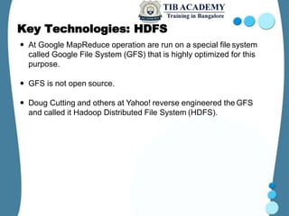 Key Technologies: HDFS
 At Google MapReduce operation are run on a special file system
called Google File System (GFS) that is highly optimized for this
purpose.
 GFS is not open source.
 Doug Cutting and others at Yahoo! reverse engineered the GFS
and called it Hadoop Distributed File System (HDFS).
 