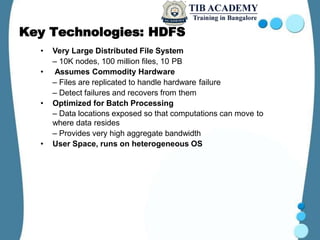 Key Technologies: HDFS
• Very Large Distributed File System
– 10K nodes, 100 million files, 10 PB
• Assumes Commodity Hardware
– Files are replicated to handle hardware failure
– Detect failures and recovers from them
• Optimized for Batch Processing
– Data locations exposed so that computations can move to
where data resides
– Provides very high aggregate bandwidth
• User Space, runs on heterogeneous OS
 