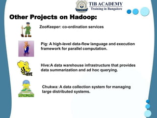 Other Projects on Hadoop:
ZooKeeper: co-ordination services
Pig: A high-level data-flow language and execution
framework for parallel computation.
Hive:A data warehouse infrastructure that provides
data summarization and ad hoc querying.
Chukwa: A data collection system for managing
large distributed systems.
 