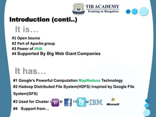 Introduction (conti..)
#1 Google’s Powerful Computation MapReduce Technology
#2 Hadoop Distributed File System(HDFS) inspired by Google File
System(GFS)
#3 Used for Cluster & Distributed Computing
#4 Support from…
#1 Open Source
#2 Part of Apache group
#3 Power of JAVA
#4 Supported By Big Web Giant Companies
 