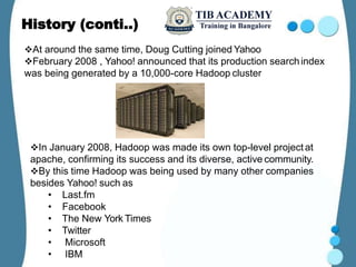 History (conti..)
At around the same time, Doug Cutting joined Yahoo
February 2008 , Yahoo! announced that its production searchindex
was being generated by a 10,000-core Hadoop cluster
In January 2008, Hadoop was made its own top-level project at
apache, confirming its success and its diverse, active community.
By this time Hadoop was being used by many other companies
besides Yahoo! such as
• Last.fm
• Facebook
• The New York Times
• Twitter
• Microsoft
• IBM
 
